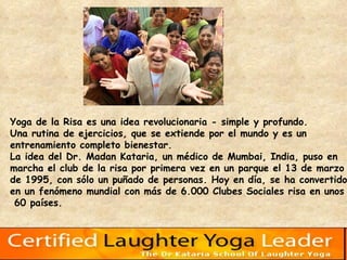 Yoga de la Risa es una idea revolucionaria - simple y profundo.  Una rutina de ejercicios, que se extiende por el mundo y es un  entrenamiento completo bienestar.  La idea del Dr. Madan Kataria, un médico de Mumbai, India, puso en  marcha el club de la risa por primera vez en un parque el 13 de marzo  de 1995, con sólo un puñado de personas. Hoy en día, se ha convertido  en un fenómeno mundial con más de 6.000 Clubes Sociales risa en unos 60 países.  