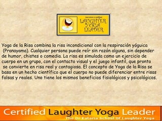 Yoga de la Risa combina la risa incondicional con la respiración yóguica (Pranayama). Cualquier persona puede reír sin razón alguna, sin depender  de humor, chistes o comedia. La risa es simulada como un ejercicio de  cuerpo en un grupo, con el contacto visual y el juego infantil, que pronto se convierte en risa real y contagiosa. El concepto de Yoga de la Risa se  basa en un hecho científico que el cuerpo no puede diferenciar entre risas falsas y reales. Uno tiene los mismos beneficios fisiológicos y psicológicos.  
