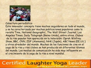 Cobertura periodística  Este innovador concepto tiene muchos seguidores en todo el mundo,  y se ha caracterizado por muchas publicaciones populares como la  revista Time, National Geographic, The Wall Street Journal, Los  Angeles Times, Daily Telegraph (Reino Unido), entre otros. Clubes de la risa popular han aparecido en la televisión: Oprah Winfrey  Show, BBC, CNN, ZDF (Alemania), NHK (Japón), ABC News (EE.UU.)  y otros alrededor del mundo. Muchas de las funciones de cine en el  yoga de la risa y risa clubes se han producido en diferentes idiomas  del mundo. Los medios de comunicación ha sido muy influyente en  el crecimiento de la yoga de la risa a nivel mundial.  