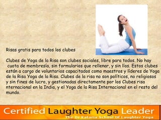 Risas gratis para todos los clubes  Clubes de Yoga de la Risa son clubes sociales, libre para todos. No hay cuota de membresía, sin formularios que rellenar, y sin líos. Estos clubes  están a cargo de voluntarios capacitados como maestros y líderes de Yoga  de la Risa Yoga de la Risa. Clubes de la risa no son políticos, no religiosos  y sin fines de lucro, y gestionadas directamente por los Clubes risa  nternacional en la India, y el Yoga de la Risa Internacional en el resto del  mundo.  