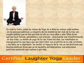 En toda la India, miles de clubes de Yoga de la Risa se reúnen cada mañana en los parques públicos. La mayoría de los miembros del club de la risa con  orgullo señalan que no han perdido un día en cinco años o más. Ellos dicen  que les hace felices, saludables y con energía - efectuando una transformación en sus vidas. La sesión de yoga de la risa todos los días, los resultados en  energía positiva que hace que sea fácil lidiar con el estrés de la vida cotidiana  y los salva de la depresión. De hecho, el impacto de la risa es tan profunda que  muchos médicos dicen que ya no necesita antidepresivos. Las emociones  positivas sostenido que vuelvan a por más.   