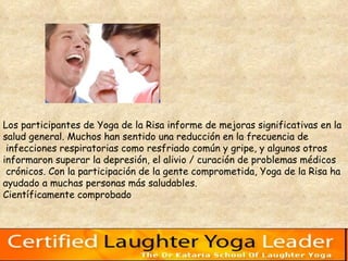 Los participantes de Yoga de la Risa informe de mejoras significativas en la  salud general. Muchos han sentido una reducción en la frecuencia de infecciones respiratorias como resfriado común y gripe, y algunos otros  informaron superar la depresión, el alivio / curación de problemas médicos crónicos. Con la participación de la gente comprometida, Yoga de la Risa ha  ayudado a muchas personas más saludables.  Científicamente comprobado  