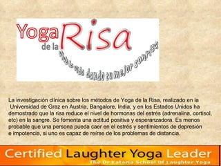 La investigación clínica sobre los métodos de Yoga de la Risa, realizado en la Universidad de Graz en Austria, Bangalore, India, y en los Estados Unidos ha  demostrado que la risa reduce el nivel de hormonas del estrés (adrenalina, cortisol,  etc) en la sangre. Se fomenta una actitud positiva y esperanzadora. Es menos  probable que una persona pueda caer en el estrés y sentimientos de depresión  e impotencia, si uno es capaz de reírse de los problemas de distancia.  