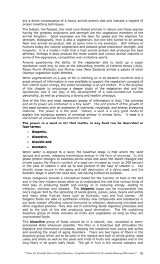 * Notes for Scientific Basis of Yoga Education –Compiled and Edited by Dr Ananda Balayogi Bhavanani * 98
are a direct consequence of a heavy animal protein diet and indicate a neglect of
proper breathing techniques.
The fastest, the fleetest, the most sure-footed animals in nature and those species
having the greatest endurance and strength are the vegetarian members of the
animal kingdom. Good examples are the deer for speed and the elephant for
strength. Biologically, man is also a vegetarian, but one who turned to an animal
flesh and animal by-product diet at some time in his evolution. Still millions of
humans today are natural vegetarians and possess great endurance strength, and
longevity. It is a modern myth that a high animal protein diet produces the best
athletes. Perhaps it does produce the most violent and vicious animal instincts in
some of the aggressive, competitive and combative sports.
Anyone questioning the ability of the vegetarian diet to build up a super
sportsman need only to look at the astounding records of Edmond Moses (USA),
Paavo Nurmi (Finland), and Murray rose (New Zealand) amidst a galaxy of other
Olympic vegetarian super athletes.
While vegetarianism as a way of life is catching on in all Western countries and a
great amount of information is now available to support the vegetarian concepts of
non-violent super energy, the public knowledge is as yet limited. It is the purpose
of this chapter to encourage a deeper study of the vegetarian diet and the
spectacular role it can play in the development of a well-rounded-out human
personality, as well as producing a strong and healthy physique.
One of the first and most necessary pieces of information is that, “the universe
and all its power are contained in a tiny seed”. The end product of the growth of
this seed contains only an extension of nutrients, roughage, and energy producing
material. The power is in the seed. Indeed, a seed is a very good model to
explain the wondrous powers of universal energy in minute form. A seed is a
microcosm of universal forces inherent in food.
The power in a seed or for that matter in any food can be described in
four terms:
• Biogenic,
• Bioactive,
• Biocidic and
• Biostatic.
When water is applied to a seed, the bioactive stage is that where the seed
sprouts and grows, releasing tremendous energy in the form of enzymes. In this
phase protein changes to essential amino acids and when the starch changes into
simple sugars the Vitamin content of a seed can increase as much as 300 percent
in the case of vitamin E and up to 600 percent in the case of Vitamin C. The
biocidic stage occurs in the aging and self destruction of a dying seed, and the
biostatic stage is when the seed dies, not having fulfilled its purpose.
These categories provide a conceptual model for the function of food in the diet
and in the very modern sense allow us to understand the role that various kinds of
food play in producing health and energy or in reducing energy, leading to
infection, sickness and disease. The biogenic stage can be incorporated into
one’s regular diet by the sprouting of seeds grains, pulses, peas, beans and lentils
and many other fruit-pit items such as fruit-pits, nuts and fruit stones. All
biogenic foods are able to synthesize entirely new compounds and substances in
our body system affording natural immunity to infection, destroying microbes and
other ingested poisons. They also aid in correcting faulty digestive processes and
add to the bulk of the diet producing good elimination. The life sustaining
bioactive group of foods includes all fruits and vegetables as long as they are
unprocessed foods.
This bioactive group of foods should be in a natural, raw, uncooked or semi-
processed state whenever possible. The fiber in a bioactive diet stimulates the
digestive and eliminative processes, keeping the intestinal tract young and active
and avoiding the onset of aging disorders. There are two types of fibers in the
bioactive group which are to be seen in the residue and bulk of whole grains, seed
cases and shells as well as the peels and rinds of fruits and vegetables and in the
long fibers in all green leafy foods. The gel in fruit is the second category and
 