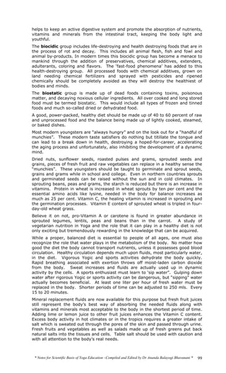 * Notes for Scientific Basis of Yoga Education –Compiled and Edited by Dr Ananda Balayogi Bhavanani * 99
helps to keep an active digestive system and promote the absorption of nutrients,
vitamins and minerals from the intestinal tract, keeping the body light and
youthful.
The biocidic group includes life-destroying and health destroying foods that are in
the process of rot and decay. This includes all animal flesh, fish and fowl and
animal by-products. In modern times this biocidic group has become a menace to
mankind through the addition of preservatives, chemical additives, extenders,
adulterants, coloring and flavors. The ‘fast-food phenomena’ has added to this
health-destroying group. All processed foods with chemical additives, grown on
land needing chemical fertilizers and sprayed with pesticides and ripened
chemically should be completely avoided as they will destroy the healthiest of
bodies and minds.
The biostatic group is made up of dead foods containing toxins, poisonous
matter, and decaying noxious cellular ingredients. All over cooked and long stored
food must be termed biostatic. This would include all types of frozen and tinned
foods and much so-called dried or dehydrated food.
A good, power-packed, healthy diet should be made up of 40 to 60 percent of raw
and unprocessed food and the balance being made up of lightly cooked, steamed,
or baked dishes.
Most modern youngsters are “always hungry” and on the look out for a “handful of
munchies”. These modern taste satisfiers do nothing but titillate the tongue and
can lead to a break down in health, destroying a hoped-for-career, accelerating
the aging process and unfortunately, also inhibiting the development of a dynamic
mind.
Dried nuts, sunflower seeds, roasted pulses and grams, sprouted seeds and
grains, pieces of fresh fruit and raw vegetables can replace in a healthy sense the
“munchies”. These youngsters should be taught to germinate and sprout seeds,
grains and grams while in school and college. Even in northern countries sprouts
and germinated seeds can be raised without the sun and in cold climates. In
sprouting beans, peas and grams, the starch is reduced but there is an increase in
vitamins. Protein in wheat is increased in wheat sprouts by ten per cent and the
essential amino acids like lysine, needed in the body for balance increases as
much as 25 per cent. Vitamin C, the healing vitamin is increased in sprouting and
the germination processes. Vitamin E content of sprouted wheat is tripled in four-
day-old wheat grass.
Believe it on not, pro-Vitamin A or carotene is found in greater abundance in
sprouted legumes, lentils, peas and beans than in the carrot. A study of
vegetarian nutrition in Yoga and the role that it can play in a healthy diet is not
only exciting but tremendously rewarding in the knowledge that can be acquired.
While a proper, balanced diet is essential to people of all ages, one must also
recognize the role that water plays in the metabolism of the body. No matter how
good the diet the body cannot transport nutrients, unless it possesses good blood
circulation. Healthy circulation depends much upon fluids, most particularly water,
in the diet. Vigorous Yogic and sports activities dehydrate the body quickly.
Rapid breathing associated with exertion throws off moist-laden carbon dioxide
from the body. Sweat increases and fluids are actually used up in dynamic
activity by the cells. A sports enthusiast must learn to ‘sip water”. Gulping down
water after rigorous Yogic or sports activity can be dangerous, but “sipping” water
actually becomes beneficial. At least one liter per hour of fresh water must be
replaced in the body. Shorter periods of time can be adjusted to 250 mls. Every
15 to 20 minutes.
Mineral replacement fluids are now available for this purpose but fresh fruit juices
still represent the body’s best way of absorbing the needed fluids along with
vitamins and minerals most acceptable to the body in the shortest period of time.
Adding lime or lemon juice to other fruit juices enhances the Vitamin C content.
Excess body activity in hot climates or in the tropics requires a greater intake of
salt which is sweated out through the pores of the skin and passed through urine.
Fresh fruits and vegetables as well as salads made up of fresh greens put back
natural salts into the tissues and cells. Table salt should be used with caution and
with all attention to the body’s real needs.
 