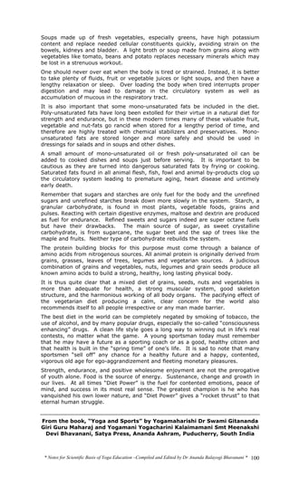 * Notes for Scientific Basis of Yoga Education –Compiled and Edited by Dr Ananda Balayogi Bhavanani * 100
Soups made up of fresh vegetables, especially greens, have high potassium
content and replace needed cellular constituents quickly, avoiding strain on the
bowels, kidneys and bladder. A light broth or soup made from grains along with
vegetables like tomato, beans and potato replaces necessary minerals which may
be lost in a strenuous workout.
One should never over eat when the body is tired or strained. Instead, it is better
to take plenty of fluids, fruit or vegetable juices or light soups, and then have a
lengthy relaxation or sleep. Over loading the body when tired interrupts proper
digestion and may lead to damage in the circulatory system as well as
accumulation of mucous in the respiratory tract.
It is also important that some mono-unsaturated fats be included in the diet.
Poly-unsaturated fats have long been extolled for their virtue in a natural diet for
strength and endurance, but in these modern times many of these valuable fruit,
vegetable and nut-fats go rancid when stored for a lengthy period of time, and
therefore are highly treated with chemical stabilizers and preservatives. Mono-
unsaturated fats are stored longer and more safely and should be used in
dressings for salads and in soups and other dishes.
A small amount of mono-unsaturated oil or fresh poly-unsaturated oil can be
added to cooked dishes and soups just before serving. It is important to be
cautious as they are turned into dangerous saturated fats by frying or cooking.
Saturated fats found in all animal flesh, fish, fowl and animal by-products clog up
the circulatory system leading to premature aging, heart disease and untimely
early death.
Remember that sugars and starches are only fuel for the body and the unrefined
sugars and unrefined starches break down more slowly in the system. Starch, a
granular carbohydrate, is found in most plants, vegetable foods, grains and
pulses. Reacting with certain digestive enzymes, maltose and dextrin are produced
as fuel for endurance. Refined sweets and sugars indeed are super octane fuels
but have their drawbacks. The main source of sugar, as sweet crystalline
carbohydrate, is from sugarcane, the sugar beet and the sap of trees like the
maple and fruits. Neither type of carbohydrate rebuilds the system.
The protein building blocks for this purpose must come through a balance of
amino acids from nitrogenous sources. All animal protein is originally derived from
grains, grasses, leaves of trees, legumes and vegetarian sources. A judicious
combination of grains and vegetables, nuts, legumes and grain seeds produce all
known amino acids to build a strong, healthy, long lasting physical body.
It is thus quite clear that a mixed diet of grains, seeds, nuts and vegetables is
more than adequate for health, a strong muscular system, good skeleton
structure, and the harmonious working of all body organs. The pacifying effect of
the vegetarian diet producing a calm, clear concern for the world also
recommends itself to all people irrespective or any man made barrier.
The best diet in the world can be completely negated by smoking of tobacco, the
use of alcohol, and by many popular drugs, especially the so-called “consciousness
enhancing” drugs. A clean life style goes a long way to winning out in life’s real
contests, no matter what the game. A young sportsman today must remember
that he may have a future as a sporting coach or as a good, healthy citizen and
that health is built in the “spring time” of one’s life. It is sad to note that many
sportsmen “sell off” any chance for a healthy future and a happy, contented,
vigorous old age for ego-aggrandizement and fleeting monetary pleasures.
Strength, endurance, and positive wholesome enjoyment are not the prerogative
of youth alone. Food is the source of energy. Sustenance, change and growth in
our lives. At all times “Diet Power” is the fuel for contented emotions, peace of
mind, and success in its most real sense. The greatest champion is he who has
vanquished his own lower nature, and “Diet Power” gives a “rocket thrust” to that
eternal human struggle.
From the book, “Yoga and Sports” by Yogamaharishi Dr Swami Gitananda
Giri Guru Maharaj and Yogamani Yogacharini Kalaimamani Smt Meenakshi
Devi Bhavanani, Satya Press, Ananda Ashram, Puducherry, South India
 