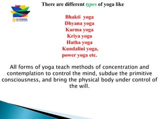 There are different types of yoga like
Bhakti yoga
Dhyana yoga
Karma yoga
Kriya yoga
Hatha yoga
Kundalini yoga,
power yoga etc.
All forms of yoga teach methods of concentration and
contemplation to control the mind, subdue the primitive
consciousness, and bring the physical body under control of
the will.
 