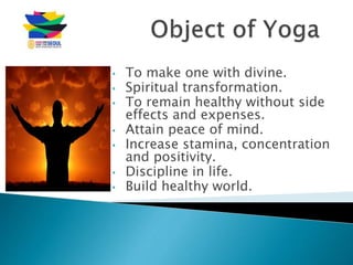 • To make one with divine.
• Spiritual transformation.
• To remain healthy without side
effects and expenses.
• Attain peace of mind.
• Increase stamina, concentration
and positivity.
• Discipline in life.
• Build healthy world.
 