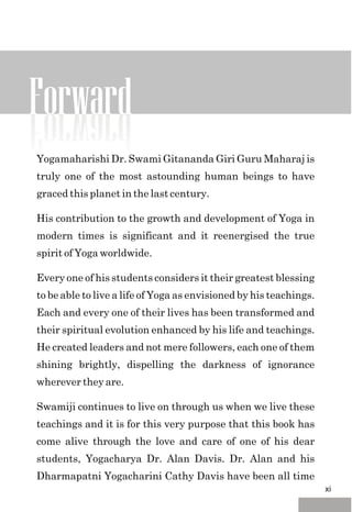 Yogamaharishi Dr. Swami Gitananda Giri Guru Maharaj is
truly one of the most astounding human beings to have
graced this planet in the last century.
His contribution to the growth and development of Yoga in
modern times is significant and it reenergised the true
spirit of Yoga worldwide.
Every one of his students considers it their greatest blessing
to be able to live a life of Yoga as envisioned by his teachings.
Each and every one of their lives has been transformed and
their spiritual evolution enhanced by his life and teachings.
He created leaders and not mere followers, each one of them
shining brightly, dispelling the darkness of ignorance
wherever they are.
Swamiji continues to live on through us when we live these
teachings and it is for this very purpose that this book has
come alive through the love and care of one of his dear
students, Yogacharya Dr. Alan Davis. Dr. Alan and his
Dharmapatni Yogacharini Cathy Davis have been all time
Forward
xi
 