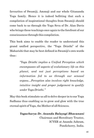 favourites of Swamiji, Ammaji and our whole Gitananda
Yoga family. Hence it is indeed befitting that such a
compilation of inspirational thoughts from Swamiji should
come back to us through the Yoga Seva of Dr. Alan Davis
who brings these teachings once again to the forefront of our
consciousness through this compilation.
This book aims to enable the reader to understand this
grand unified perspective, the “Yoga Dristhi” of the
Maharishi that may be best defined in Swamiji's own words
thus :
“Yoga Dristhi implies a Unified Perception which
encompasses all aspects of evolutionary life on this
planet, and not just perceptions based on
information fed to us through our sensual
organs…Perception also involves right knowledge,
intuitive insight and proper judgement to qualify
under Yoga Dristhi.”
May this book stimulate us all to delve deeper in to our Yoga
Sadhana thus enabling us to grow and glow with the true
eternal spirit of Yoga, the Mother of all Sciences.
Yogacharya Dr. Ananda Balayogi Bhavanani
Chairman and Hereditary Trustee,
ICYER at Ananda Ashram,
Pondicherry, India.
xii
 