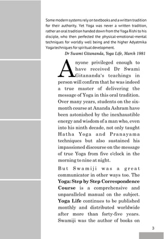 nyone privileged enough to
have received Dr Swami
Gitananda's teachings inAperson will confirm that he was indeed
a true master of delivering the
message of Yoga in this oral tradition.
Over many years, students on the six-
month course at Ananda Ashram have
been astonished by the inexhaustible
energy and wisdom of a man who, even
into his ninth decade, not only taught
Hatha Yoga and Pranayama
techniques but also sustained his
impassioned discourse on the message
of true Yoga from five o'clock in the
morning to nine at night.
B u t S w a m i j i w a s a g r e a t
communicator in other ways too. The
Yoga: Step by Step Correspondence
Course is a comprehensive and
unparalleled manual on the subject.
Yoga Life continues to be published
monthly and distributed worldwide
after more than forty-five years.
Swamiji was the author of books on
Dr Swami Gitananda, Yoga Life, March 1981
Some modern systems rely on textbooks and a written tradition
for their authority. Yet Yoga was never a written tradition,
rather an oral tradition handed down from the Yoga Rishi to his
disciple, who then perfected the physical-emotional-mental
techniques for worldly well being and the higher Adyatmika
Yoga techniques for spiritual development.
3
 