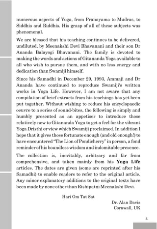 Hari Om Tat Sat
Dr. Alan Davis
Cornwall, UK
numerous aspects of Yoga, from Pranayama to Mudras, to
Siddhis and Riddhis. His grasp of all of these subjects was
phenomenal.
We are blessed that his teaching continues to be delivered,
undiluted, by Meenakshi Devi Bhavanani and their son Dr
Ananda Balayogi Bhavanani. The family is devoted to
making the words and actions of Gitananda Yoga available to
all who wish to pursue them, and with no less energy and
dedication than Swamiji himself.
Since his Samadhi in December 29, 1993, Ammaji and Dr
Ananda have continued to reproduce Swamiji's written
works in Yoga Life. However, I am not aware that any
compilation of brief extracts from his teachings has yet been
put together. Without wishing to reduce his encyclopaedic
oeuvre to a series of sound-bites, the following is simply and
humbly presented as an appetiser to introduce those
relatively new to Gitananda Yoga to get a feel for the vibrant
Yoga Dristhi or view which Swamiji proclaimed. In addition I
hope that it gives those fortunate enough (and old enough!) to
have encountered “The Lion of Pondicherry” in person, a fond
reminder of his boundless wisdom and indomitable presence.
The collection is, inevitably, arbitrary and far from
comprehensive, and taken mainly from his Yoga Life
articles. The dates are given (some are reprinted after his
Samadhi) to enable readers to refer to the original article.
Any minor explanatory additions to the original texts have
been made by none other than Rishipatni Meenakshi Devi.
4
 