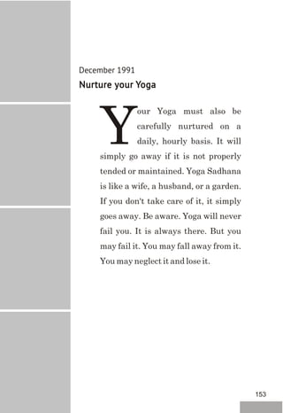December 1991
Nurture your Yoga
our Yoga must also be
carefully nurtured on a
Ydaily, hourly basis. It will
simply go away if it is not properly
tended or maintained. Yoga Sadhana
is like a wife, a husband, or a garden.
If you don't take care of it, it simply
goes away. Be aware. Yoga will never
fail you. It is always there. But you
may fail it. You may fall away from it.
You may neglect it and lose it.
153
 