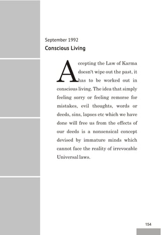 September 1992
Conscious Living
ccepting the Law of Karma
doesn't wipe out the past, it
Ahas to be worked out in
conscious living. The idea that simply
feeling sorry or feeling remorse for
mistakes, evil thoughts, words or
deeds, sins, lapses etc which we have
done will free us from the effects of
our deeds is a nonsensical concept
devised by immature minds which
cannot face the reality of irrevocable
Universal laws.
154
 