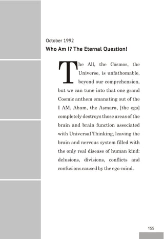October 1992
Who Am I? The Eternal Question!
he All, the Cosmos, the
Universe, is unfathomable,
Tbeyond our comprehension,
but we can tune into that one grand
Cosmic anthem emanating out of the
I AM. Aham, the Asmara, [the ego]
completely destroys those areas of the
brain and brain function associated
with Universal Thinking, leaving the
brain and nervous system filled with
the only real disease of human kind:
delusions, divisions, conflicts and
confusions caused by the ego-mind.
155
 