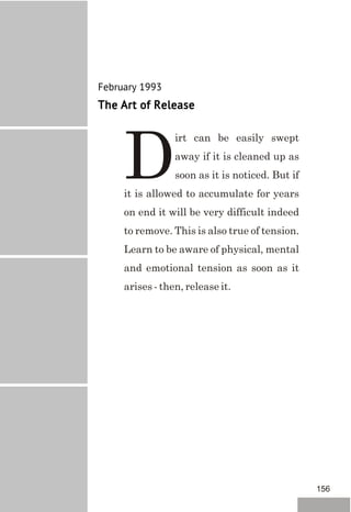 February 1993
The Art of Release
irt can be easily swept
away if it is cleaned up as
Dsoon as it is noticed. But if
it is allowed to accumulate for years
on end it will be very difficult indeed
to remove. This is also true of tension.
Learn to be aware of physical, mental
and emotional tension as soon as it
arises - then, release it.
156
 