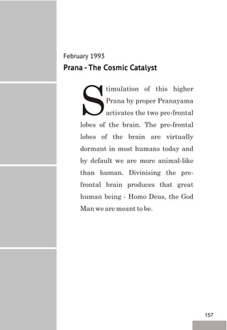 February 1993
Prana - The Cosmic Catalyst
timulation of this higher
Prana by proper Pranayama
Sactivates the two pre-frontal
lobes of the brain. The pre-frontal
lobes of the brain are virtually
dormant in most humans today and
by default we are more animal-like
than human. Divinising the pre-
frontal brain produces that great
human being - Homo Deus, the God
Man we are meant to be.
157
 