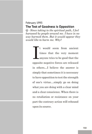 February 1993
The Test of Goodness is Opposition
Q - Since taking to the spiritual path, I feel
harassed by people around me. I have in no
way harmed them. But it would appear they
would like to harm me. Why?
t would seem from ancient
times that the very moment
Ianyone tries to be good that the
opposite negative forces are released
in others…I believe the answer is
simply that sometimes it is necessary
to have opposition to test the strength
of one's virtue…simply go on doing
what you are doing with a clear mind
and a clear conscience. When there is
no retaliation or resistance on your
part the contrary action will rebound
upon its source.
159
 