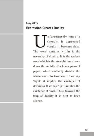 May 2005
Expression Creates Duality
nfortunately once a
thought is expressed
Uvocally it becomes false.
The word contains within it the
necessity of duality. It is the spoken
word which is the straight line drawn
down the middle of a blank piece of
paper, which suddenly divides the
wholeness into two-ness. If we say
“light” it implies the existence of
darkness. If we say “up” it implies the
existence of down. Thus, to avoid the
trap of duality it is best to keep
silence.
174
 