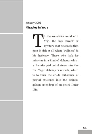 January 2006
Miracles in Yoga
o the conscious mind of a
Yogi, the only miracle or
Tmystery that he sees is that
man is sick at all when “wellness” is
his heritage. Those who look for
miracles in a kind of alchemy which
will make gold out of straw miss the
real Yogic alchemy or miracle, which
is to turn the crude substance of
mortal existence into the refined,
golden splendour of an active Inner
Life.
175
 