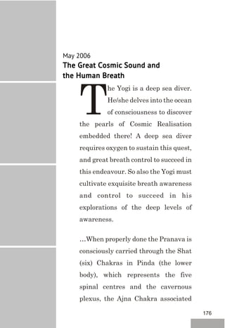 May 2006
The Great Cosmic Sound and
the Human Breath
he Yogi is a deep sea diver.
He/she delves into the ocean
Tof consciousness to discover
the pearls of Cosmic Realisation
embedded there! A deep sea diver
requires oxygen to sustain this quest,
and great breath control to succeed in
this endeavour. So also the Yogi must
cultivate exquisite breath awareness
and control to succeed in his
explorations of the deep levels of
awareness.
…When properly done the Pranava is
consciously carried through the Shat
(six) Chakras in Pinda (the lower
body), which represents the five
spinal centres and the cavernous
plexus, the Ajna Chakra associated
176
 