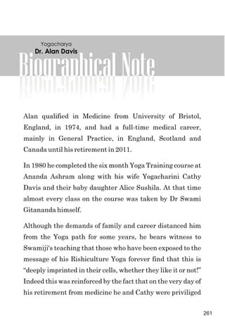 BiographicalNote
Alan qualified in Medicine from University of Bristol,
England, in 1974, and had a full-time medical career,
mainly in General Practice, in England, Scotland and
Canada until his retirement in 2011.
In 1980 he completed the six month Yoga Training course at
Ananda Ashram along with his wife Yogacharini Cathy
Davis and their baby daughter Alice Sushila. At that time
almost every class on the course was taken by Dr Swami
Gitananda himself.
Although the demands of family and career distanced him
from the Yoga path for some years, he bears witness to
Swamiji's teaching that those who have been exposed to the
message of his Rishiculture Yoga forever find that this is
“deeply imprinted in their cells, whether they like it or not!”
Indeed this was reinforced by the fact that on the very day of
his retirement from medicine he and Cathy were priviliged
Dr. Alan Davis
Yogacharya
261
 