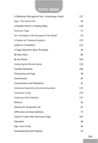 A Diabolical Plot Against You! Is Astrology a Valid 117
A Healthy Mind in a Healthy Body 120
Author or Translator? 112
A Yoga Catechism: Basic Principles 34
Be Now Here! 86
By Our Works 164
Chandra Namaskar 106
Christianity and Yoga 38
Commitment 69
Concentration and Meditation 31
Dharma 36
Dharma for Successful Life 67
Difficulties are Good Sadhana 72
Easy As It Goes! Non-Strenuous Yoga 165
Education 48
Ego - Less Living 66
Evaluating Spiritual Progress 53
Agni - The God of Fire 94
American Yoga 32
Am I the Body or the Occupant of the Body? 95
A System to Transcend systems 139
Centering the Pancha Kosha 138
Conscious Experience of unconsciousness 134
Conscious Living 154
Conscious Now-Violence 135
TOPIC INDEX
263
 