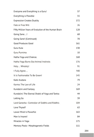 264
Everyone and Everything is a Guru! 57
Everything is Possible 55
Expression Creates Duality 172
Fifty Million Years of Evolution of the Human Brain 128
Going Sane…! 68
Going Sane! (Continued) 70
Good Produces Good 161
Guru Kula 130
Hatha Yoga and Chakras 168
Kalki Avatara 79
Kundalini and Fantasy 169
Kundalini: The Eternal Shakti of Yoga and Tantra 44
Letting Go 39
Love Thyself 63
Lower Mind Is Powerful 163
Man Is Insane! 84
Miracles in Yoga 175
Memory Pools - Morphogenetic Fields 111
Fate or Free Will 26
Guru Purnima 10
Hatha Yoga Burns Out Animal Instincts 176
Holy… Wholely! 91
I Fully Agree… 140
It Is Fashionable To Be Green! 145
Karma: The Law of Life 24
Lord Ganesha - Controller of Siddhis and Riddhis 104
 