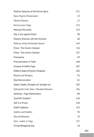 265
Mudras: Gestures of the Divine Spirit 171
Patanjali Revisited 123
Pity is the Ugliest Word! 90
Polarity: Oneness with the Universe 60
Prana : The Cosmic Catalyst 116
Prana - The Cosmic Catalyst 157
Pranayama 44
Procrastination Is Theft 160
Purpose of Hatha Yoga 107
Riddhi-A State of Psychic Prosperity 103
Real Renunciation 62
Sadhu! Sadhu! Straight on! Straight on! 102
Samkhya : Yoga Mathematics 80
Scientific Subject? 118
Self Is A Prison 158
Siddhi Sadhana 113
Sins of Omission 75
Srimad Bhagavad Gita 54
Nara: Psychic Dissociation 23
Pancha Niyama 22
Nurture your Yoga 153
Potency of the Primordial Sound 149
Rituals and Religion 93
Sailing the Inner Seas: Mandala Dharana 166
Siddhis and Riddhis 98
Soul - mates in Yoga 137
 