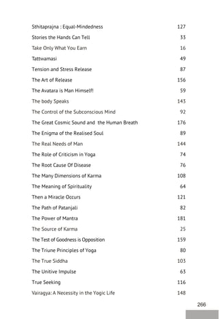 266
Sthitaprajna : Equal-Mindedness 127
Stories the Hands Can Tell 33
Tattwamasi 49
Tension and Stress Release 87
The Art of Release 156
The Avatara is Man Himself! 59
The Great Cosmic Sound and the Human Breath 176
The Enigma of the Realised Soul 89
The Role of Criticism in Yoga 74
The Root Cause Of Disease 76
The Many Dimensions of Karma 108
The Meaning of Spirituality 64
Then a Miracle Occurs 121
The Path of Patanjali 82
The Power of Mantra 181
The Test of Goodness is Opposition 159
The Triune Principles of Yoga 80
The Unitive Impulse 63
True Seeking 116
Take Only What You Earn 16
The body Speaks 143
The Control of the Subconscious Mind 92
The Real Needs of Man 144
The Source of Karma 25
The True Siddha 103
Vairagya: A Necessity in the Yogic Life 148
 