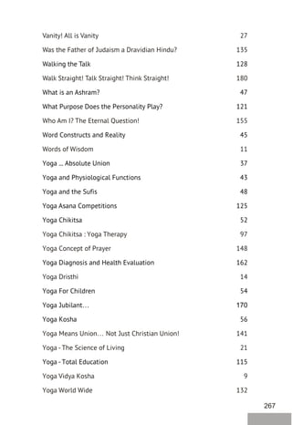 267
Vanity! All is Vanity 27
Was the Father of Judaism a Dravidian Hindu? 135
Walk Straight! Talk Straight! Think Straight! 180
Who Am I? The Eternal Question! 155
Words of Wisdom 11
Yoga Chikitsa : Yoga Therapy 97
Yoga Concept of Prayer 148
Yoga Dristhi 14
Yoga Means Union… Not Just Christian Union! 141
Yoga - The Science of Living 21
Yoga Vidya Kosha 9
Yoga World Wide 132
Walking the Talk 128
What is an Ashram? 47
What Purpose Does the Personality Play? 121
Word Constructs and Reality 45
Yoga ... Absolute Union 37
Yoga and Physiological Functions 43
Yoga and the Sufis 48
Yoga Asana Competitions 125
Yoga Chikitsa 52
Yoga Diagnosis and Health Evaluation 162
Yoga For Children 54
Yoga Jubilant… 170
Yoga Kosha 56
Yoga - Total Education 115
 