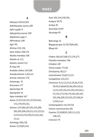 269
INDEX
A
Abhyasa 9,47,63,103
Adhibhautika karma 109
Adhi-vyadhi 9
Adhyatmika karma 109
Adyatmika yoga 3
Affirmation 148
Agni 94,
Ahimsa 135, 136
Ajna chakra 168,176
Akasha mandala 168
Akasha rai 111
Akashic record 111
Al haq 141
Anahata chakra 167,168
Ananda Ashram 3,261,viii
Animal instincts 179,
Antaranga 31
Anuswara 177
Aparavidya 45
Aparigraha 16
Apas mandala 167
Asana 13,27,114,125,127,142,165,
172,179,193,251,
Ashram 3,47,186,187,191,193,200,
202,203,204,210,211,212,213,21
7,219,232,233,238,252,261,262,
viii,xii
Astrology 106,118,
Atman 22,50,83,142,
Aum 105,134,150,236,
Avatara 59,79,
Avidya 45
Ayurveda 43,44
Ayuryoga 43
B
Bahiranga 31
Bhagavad gita 52,78,79,84,185,
Bhaya 64
C
Chakra 166,167,168,172,176,177,
Chandra namaskar 106
Children 187
Christ master 77,142
Christianity 38,117
Commitment 13,69,72,115
Competition 125,213
Conscious 9,11,12,13,21,24,26,27,34,
39,43,55,68,69,92,96,109,110,12
1,122,129,134,135,145,154,161,1
75,176,177,178,179,181,185,187,
192,196,209,227,235,237,238,24
1,242,vii,xii
Contemplation 14,129,256
Cosmic consciousness 68,
Cosmos 25,50,80,91,109,111,122,
138,155,
Criticism 74
 