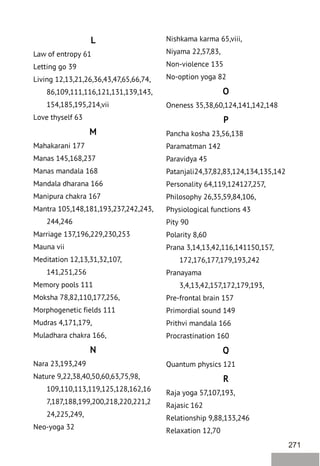 271
L
Law of entropy 61
Letting go 39
Living 12,13,21,26,36,43,47,65,66,74,
86,109,111,116,121,131,139,143,
154,185,195,214,vii
Love thyself 63
M
Mahakarani 177
Manas 145,168,237
Manas mandala 168
Mandala dharana 166
Manipura chakra 167
Mantra 105,148,181,193,237,242,243,
244,246
Marriage 137,196,229,230,253
Mauna vii
Meditation 12,13,31,32,107,
141,251,256
Memory pools 111
Moksha 78,82,110,177,256,
Morphogenetic fields 111
Mudras 4,171,179,
Muladhara chakra 166,
N
Nara 23,193,249
Nature 9,22,38,40,50,60,63,75,98,
109,110,113,119,125,128,162,16
7,187,188,199,200,218,220,221,2
24,225,249,
Neo-yoga 32
Nishkama karma 65,viii,
Niyama 22,57,83,
Non-violence 135
No-option yoga 82
O
Oneness 35,38,60,124,141,142,148
P
Pancha kosha 23,56,138
Paramatman 142
Paravidya 45
Patanjali24,37,82,83,124,134,135,142
Personality 64,119,124127,257,
Philosophy 26,35,59,84,106,
Physiological functions 43
Pity 90
Polarity 8,60
Prana 3,14,13,42,116,141150,157,
172,176,177,179,193,242
Pranayama
3,4,13,42,157,172,179,193,
Pre-frontal brain 157
Primordial sound 149
Prithvi mandala 166
Procrastination 160
Q
Quantum physics 121
R
Raja yoga 57,107,193,
Rajasic 162
Relationship 9,88,133,246
Relaxation 12,70
 