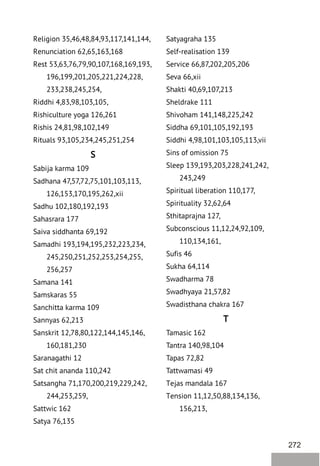 272
Religion 35,46,48,84,93,117,141,144,
Renunciation 62,65,163,168
Rest 53,63,76,79,90,107,168,169,193,
196,199,201,205,221,224,228,
233,238,245,254,
Riddhi 4,83,98,103,105,
Rishiculture yoga 126,261
Rishis 24,81,98,102,149
Rituals 93,105,234,245,251,254
S
Sabija karma 109
Sadhana 47,57,72,75,101,103,113,
126,153,170,195,262,xii
Sadhu 102,180,192,193
Sahasrara 177
Saiva siddhanta 69,192
Samadhi 193,194,195,232,223,234,
245,250,251,252,253,254,255,
256,257
Samana 141
Samskaras 55
Sanchitta karma 109
Sannyas 62,213
Sanskrit 12,78,80,122,144,145,146,
160,181,230
Saranagathi 12
Sat chit ananda 110,242
Satsangha 71,170,200,219,229,242,
244,253,259,
Sattwic 162
Satya 76,135
Satyagraha 135
Self-realisation 139
Service 66,87,202,205,206
Seva 66,xii
Shakti 40,69,107,213
Sheldrake 111
Shivoham 141,148,225,242
Siddha 69,101,105,192,193
Siddhi 4,98,101,103,105,113,vii
Sins of omission 75
Sleep 139,193,203,228,241,242,
243,249
Spiritual liberation 110,177,
Spirituality 32,62,64
Sthitaprajna 127,
Subconscious 11,12,24,92,109,
110,134,161,
Sufis 46
Sukha 64,114
Swadharma 78
Swadhyaya 21,57,82
Swadisthana chakra 167
T
Tamasic 162
Tantra 140,98,104
Tapas 72,82
Tattwamasi 49
Tejas mandala 167
Tension 11,12,50,88,134,136,
156,213,
 