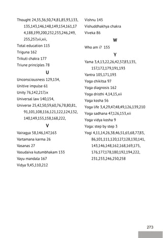 273
Thought 24,35,36,50,74,81,85,93,133,
135,143,146,148,149,154,161,17
4,188,199,200,232,233,246,249,
255,257,vii,xii,
Total education 115
Triguna 162
Trikuti chakra 177
Triune principles 78
U
Unconsciousness 129,134,
Unitive impulse 61
Unity 76,142,217,ix
Universal law 140,154,
Universe 25,42,50,59,60,76,78,80,81,
91,101,108,116,121,122,124,132,
140,149,155,158,168,222,
V
Vairagya 58,146,147,163
Vartamana karma 26
Vasanas 27
Vasudaiva kutumbhakam 133
Vayu mandala 167
Vidya 9,45,110,212
Vishnu 145
Vishuddhakhya chakra
Viveka 86
W
Who am i? 155
Y
Yama 3,4,13,22,26,42,57,83,135,
157,172,179,191,193
Yantra 105,171,193
Yoga chikitsa 97
Yoga diagnosis 162
Yoga dristhi 4,14,15,xii
Yoga kosha 56
Yoga life 3,4,29,47,48,49,126,139,210
Yoga sadhana 47,126,153,xii
Yoga vidya kosha 9
Yoga: step by step 3
Yogi 4,11,14,26,38,46,51,65,68,77,83,
86,101,111,120,127,128,130,141,
143,146,148,162,168,169,175,
176,177,178,180,192,194,222,
231,233,246,250,258
 