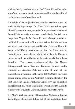 with authority, and not as a scribe.” Swamiji had “trodden
stars” (as he once wrote in a poem), and his words radiated
the high reaches of a realized soul.
A disciple of Swamiji who has been his student since the
early 1980s,Yogacharya Dr. Alan Davis has taken upon
himself to compile many wonderful examples of wisdom of
Swamiji's from various sources, particularly the Ashram's
magazine Yoga Life. Swamiji was always partial to
medical doctors and military men (since he himself was
amongst those elite groups) and Dr.Alan Davis and his wife
Yogacharini Cathy were dear to him. Dr. Alan came to
Swamiji as a young doctor along with his wife Cathy, a
nurse as well as midwife, with their newly born baby
daughter. They were students of the Six Month
International Yoga Teacher Training Course under
Swamiji at Ananda Ashram when it was at Sri
KambaliswamyMadam in the early 1980's. Cathy has since
served many years as an Assistant Acharya (teacher) for
that Course at the International Centre for Yoga Education
and Research (ICYER). The family often hosts Dr. Ananda
whenever he travels to United Kingdom where they live.
Dr. Alan's work is a labour of love, a true Nishkama Karma
Yoga. Some editing and filling out of the quotations have
viii
 