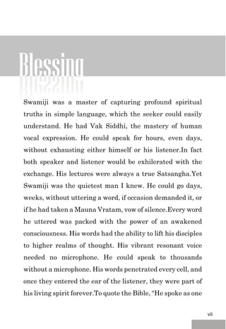 Blessing
Swamiji was a master of capturing profound spiritual
truths in simple language, which the seeker could easily
understand. He had Vak Siddhi, the mastery of human
vocal expression. He could speak for hours, even days,
without exhausting either himself or his listener.In fact
both speaker and listener would be exhilerated with the
exchange. His lectures were always a true Satsangha.Yet
Swamiji was the quietest man I knew. He could go days,
weeks, without uttering a word, if occasion demanded it, or
if he had taken a Mauna Vratam, vow of silence.Every word
he uttered was packed with the power of an awakened
consciousness. His words had the ability to lift his disciples
to higher realms of thought. His vibrant resonant voice
needed no microphone. He could speak to thousands
without a microphone. His words penetrated every cell, and
once they entered the ear of the listener, they were part of
his living spirit forever.To quote the Bible, “He spoke as one
vii
 