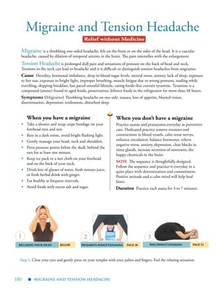 100 |
Migraine and Tension Headache
note The sequence is thoughtfully designed.
Follow the sequence and practice it everyday in a
quiet place with determination and commitment.
Positive attitude and a calm mind will help heal
faster.
Duration Practice each asana for 3 to 7 minutes.
Migraine is a throbbing one-sided headache, felt on the front or on the sides of the head. It is a vascular
headache, caused by dilation of temporal arteries in the brain. The pain intensifies with the enlargement.
Tension Headache is prolonged dull pain and sensations of pressure on the back of head and neck.
Tensions in the neck can lead to headache and it is difficult to distinguish tension headaches from migraines.
Cause Heredity, hormonal imbalance, drop in blood-sugar levels, mental stress, anxiety, lack of sleep, exposure
to hot sun, exposure to bright light, improper breathing, muscle fatigue due to wrong postures, reading while
travelling, skipping breakfast, fast paced stressful lifestyle, eating foods that contain tyramine. Tyramine is a
compound (amine) found in aged foods, preservatives, leftover foods in the refrigerator for more than 48 hours.
Symptoms (Migraine) Throbbing headache on one side, nausea, loss of appetite, blurred vision,
disorientation, depression, restlessness, disturbed sleep.
	Relaxing your head 	below 	Prasarita Padottanasana	 Page 28 Paschimottanasana 	 Page 55
When you don’t have a migraine
Practice asanas and pranayama everyday as preventive
care. Dedicated practice remove tensions and
constrictions in blood vessels, calm tense nerves,
enhance circulation, balance hormones, relieve
negative stress, anxiety, depression, clear blocks in
sinus glands, increase secretion of serotonin, the
happy chemicals in the brain.
When you have a migraine
▪	 Take a shower and wrap crepe bandage on your
forehead eyes and rest.
▪	 Rest in a dark room, avoid bright flashing light.
▪	 Gently massage your head, neck and shoulders.
▪	 Press pressure points below the skull, behind the
ears for at least one minute.
▪	 Keep ice pack or a wet cloth on your forehead
and on the back of your neck.
▪	 Drink lots of glasses of water, fresh tomato juice,
or fresh herbal drink with ginger.
▪	 Eat healthy at frequent intervals.
▪	 Avoid foods with excess salt and sugar.
2 3
migraine and tension headache
Relief without Medicine
▪
Step 1. Close your eyes and gently press on your temples with your palms and fingers. Feel the relaxing sensation.
1
 