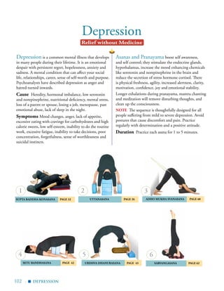 102 |
Depression
Depression is a common mental illness that develops
in many people during their lifetime. It is an emotional
despair with persistent regret, hopelessness, anxiety and
sadness. A mental condition that can affect your social
life, relationships, career, sense of self-worth and purpose.
Psychoanalysts have described depression as anger and
hatred turned inwards.
Cause Heredity, hormonal imbalance, low serotonin
and norepinephrine, nutritional deficiency, mental stress,
loss of a parent or spouse, losing a job, menopause, past
emotional abuse, lack of sleep in the night.
Symptoms Mood changes, anger, lack of appetite,
excessive eating with cravings for carbohydrates and high
calorie sweets, low self-esteem, inability to do the routine
work, excessive fatigue, inability to take decisions, poor
concentration, forgetfulness, sense of worthlessness and
suicidal instincts.
Relief without Medicine
	 UTTANASANA	 Page 26 	aDHO mUKHA SVANASANA	 Page 60
	
SUPTA BADDHA KONASANA 	 Page 32
SARVANGASANA	 page 62 	SETU BANDHASANA Page 42
1 2 3
4
DEPRESSION
▪
5
uRDHVA dHANURASANA PAGE 43
Asanas and Pranayama boost self awareness,
and self control; they stimulate the endocrine glands,
hypothalamus, increase the mood enhancing chemicals
like serotonin and norepinephrine in the brain and
reduce the secretion of stress hormone cortisol. There
is physical freshness, agility, increased alertness, clarity,
motivation, confidence, joy and emotional stability.
Longer exhalations during pranayama, mantra chanting
and meditation will remove disturbing thoughts, and
clean up the consciousness.
note The sequence is thoughtfully designed for all
people suffering from mild to severe depression. Avoid
postures that cause discomfort and pain. Practice
regularly with determination and a positive attitude.
Duration Practice each asana for 1 to 5 minutes.
6
 