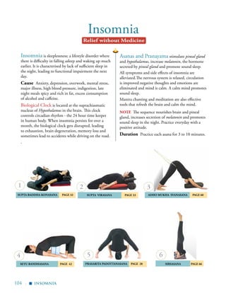 104 |
Insomnia
Insomnia is sleeplessness; a lifestyle disorder where
there is difficulty in falling asleep and waking up much
earlier. It is characterised by lack of sufficient sleep in
the night, leading to functional impairment the next
day.
Cause Anxiety, depression, overwork, mental stress,
major illness, high blood pressure, indigestion, late
night meals spicy and rich in fat, excess consumption
of alcohol and caffeine.
Biological Clock is located at the suprachiasmatic
nucleus of Hypothalamus in the brain. This clock
controls circadian rhythm - the 24 hour time keeper
in human body. When insomnia persists for over a
month, the biological clock gets disrupted, leading
to exhaustion, brain degeneration, memory loss and
sometimes lead to accidents while driving on the road.
.
Relief without Medicine
Asanas and Pranayama stimulate pineal gland
and hypothalamus, increase melatonin, the hormone
secreted by pineal gland and promote sound sleep.
All symptoms and side effects of insomnia are
alleviated.The nervous system is relaxed, circulation
is improved negative thoughts and emotions are
eliminated and mind is calm. A calm mind promotes
sound sleep.
Mantra chanting and meditation are also effective
tools that refresh the brain and calm the mind.
	 supta virasana Page 33 	aDHO mUKHA SVANASANA	 Page 60
	
SUPTA BADDHA KONASANA 	 Page 32
Sirsasana page 66	SETU BANDHASANA Page 42
1 2 3
4 6
insomnia
▪
prasarita padottanasana PAGE 28
5
note The sequence nourishes brain and pineal
gland, increases secretion of melatonin and promotes
sound sleep in the night. Practice everyday with a
positive attitude.
Duration Practice each asana for 3 to 10 minutes.
 