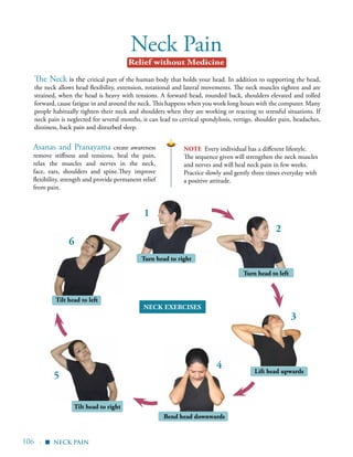 106 |
Neck Pain
The Neck is the critical part of the human body that holds your head. In addition to supporting the head,
the neck allows head flexibility, extension, rotational and lateral movements. The neck muscles tighten and are
strained, when the head is heavy with tensions. A forward head, rounded back, shoulders elevated and rolled
forward, cause fatigue in and around the neck. This happens when you work long hours with the computer. Many
people habitually tighten their neck and shoulders when they are working or reacting to stressful situations. If
neck pain is neglected for several months, it can lead to cervical spondylosis, vertigo, shoulder pain, headaches,
dizziness, back pain and disturbed sleep.
Turn head to left
Turn head to right
Lift head upwards
Bend head downwards
Tilt head to right
Tilt head to left
1
2
3
4
5
6
Asanas and Pranayama create awareness
remove stiffness and tensions, heal the pain,
relax the muscles and nerves in the neck,
face, ears, shoulders and spine.They improve
flexibility, strength and provide permanent relief
from pain.
note Every individual has a different lifestyle.
The sequence given will strengthen the neck muscles
and nerves and will heal neck pain in few weeks.
Practice slowly and gently three times everyday with
a positive attitude.
neck pain
Relief without Medicine
Neck exercises
▪
 
