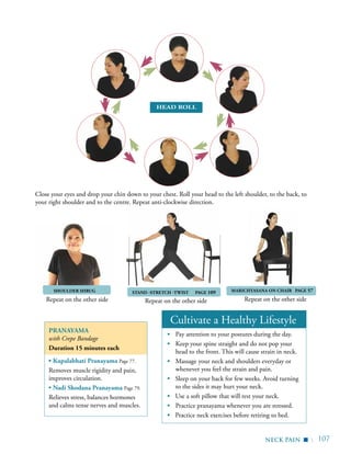 | 107
SHOULDER SHRUG
Repeat on the other side Repeat on the other side Repeat on the other side
Cultivate a Healthy Lifestyle
▪	 Pay attention to your postures during the day.
▪	 Keep your spine straight and do not pop your
head to the front. This will cause strain in neck.
▪	 Massage your neck and shoulders everyday or
whenever you feel the strain and pain.
▪ Sleep on your back for few weeks. Avoid turning
to the sides it may hurt your neck.
▪ Use a soft pillow that will rest your neck.
▪	 Practice pranayama whenever you are stressed.
▪ Practice neck exercises before retiring to bed.
	
Pranayama
with Crepe Bandage
Duration 15 minutes each
▪ Kapalabhati Pranayama Page 77.
Removes muscle rigidity and pain,
improves circulation.
▪ Nadi Shodana Pranayama Page 79.
Relieves stress, balances hormones
and calms tense nerves and muscles.
neck pain
Head Roll
▪
Close your eyes and drop your chin down to your chest. Roll your head to the left shoulder, to the back, to
your right shoulder and to the centre. Repeat anti-clockwise direction.
	 Stand -Stretch -Twist PAGE 109 Marichyasana on chair PAGE 57
 