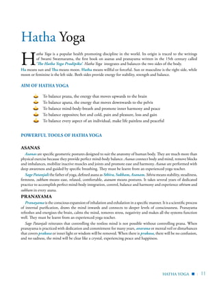 | 11
H
atha Yoga is a popular health promoting discipline in the world. Its origin is traced to the writings
of Swami Swatmarama, the first book on asanas and pranayama written in the 15th century called
‘The Hatha Yoga Pradipika’. Hatha Yoga integrates and balances the two sides of the body.
Ha means sun and Tha means moon. Hatha means willful or forceful. Sun or masculine is the right side, while
moon or feminine is the left side. Both sides provide energy for stability, strength and balance.
Powerful tools of Hatha Yoga
Asanas
Asanas are specific geometric postures designed to suit the anatomy of human body. They are much more than
physical exercise because they provide perfect mind-body balance. Asanas connect body and mind, remove blocks
and imbalances, mobilize inactive muscles and joints and promote ease and harmony. Asanas are performed with
deep awareness and guided by specific breathing. They must be learnt from an experienced yoga teacher.
Sage Patanjali the father of yoga, defined asana as Sthira, Sukham, Asanam. Sthira means stability, steadiness,
firmness, sukham means ease, relaxed, comfortable, asanam means postures. It takes several years of dedicated
practice to accomplish perfect mind-body integration, control, balance and harmony and experience sthiram and
sukham in every asana.
Pranayama
Pranayama is the conscious expansion of inhalation and exhalation in a specific manner. It is a scientific process
of internal purification, draws the mind inwards and connects to deeper levels of consciousness. Pranayama
refreshes and energizes the brain, calms the mind, removes stress, negativity and makes all the systems function
well. They must be learnt from an experienced yoga teacher.
Sage Patanjali reiterates that controlling the restless mind is not possible without controlling prana. When
pranayama is practiced with dedication and commitment for many years, avarana or mental veil or disturbances
that covers prakasa or inner light or wisdom will be removed. When there is prakasa, there will be no confusion,
and no sadness, the mind will be clear like a crystal, experiencing peace and happiness.
Hatha Yoga
hatha Yoga
AIM OF HATHA YOGA
To balance prana, the energy that moves upwards to the brain
To balance apana, the energy that moves downwards to the pelvis
To balance mind-body-breath and promote inner harmony and peace
To balance opposites; hot and cold, pain and pleasure, loss and gain
To balance every aspect of an individual, make life painless and peaceful
▪
 