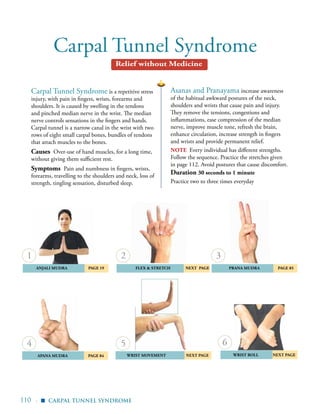 110 |
Carpal Tunnel Syndrome
Asanas and Pranayama increase awareness
of the habitual awkward postures of the neck,
shoulders and wrists that cause pain and injury.
They remove the tensions, congestions and
inflammations, ease compression of the median
nerve, improve muscle tone, refresh the brain,
enhance circulation, increase strength in fingers
and wrists and provide permanent relief.
nOTE Every individual has different strengths.
Follow the sequence. Practice the stretches given
in page 112. Avoid postures that cause discomfort.
Duration 30 seconds to 1 minute
Practice two to three times everyday
Carpal Tunnel Syndrome is a repetitive stress
injury, with pain in fingers, wrists, forearms and
shoulders. It is caused by swelling in the tendons
and pinched median nerve in the wrist. The median
nerve controls sensations in the fingers and hands.
Carpal tunnel is a narrow canal in the wrist with two
rows of eight small carpal bones, bundles of tendons
that attach muscles to the bones.
Causes Over-use of hand muscles, for a long time,
without giving them sufficient rest.
Symptoms Pain and numbness in fingers, wrists,
forearms, travelling to the shoulders and neck, loss of
strength, tingling sensation, disturbed sleep.
	 Anjali Mudra 	 Page 19 Flex & Stretch nEXT PAGE
	 Apana Mudra 	 Page 84
	 Prana Mudra 	 Page 85
wrist movement nEXT PAGE Wrist Roll nEXT pAGE	
1
4
2
5
3
6
Carpal Tunnel Syndrome
Relief without Medicine
▪
 