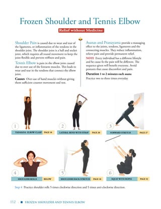 112 |
Frozen Shoulder and Tennis Elbow
Asanas and Pranayama provide a massaging
effect to the joints, tendons, ligaments and the
connecting muscles. They reduce inflammation,
relieve pain and provide permanent relief.
NOTE Every individual has a different lifestyle
and he cause fo the pain will be different. The
sequence given will benefit everyone. Avoid
postures that cause discomfort and pain.
Duration 1 to 2 minutes each asana
Practice two to three times everyday
Shoulder Pain is caused due to wear and tear of
the ligaments, or inflammation of the tendons in the
shoulder joint. The shoulder joint is a ball and socket
joint, which requires all round movement to keep the
joint flexible and prevent stiffness and pain.
Tennis Elbow is pain in the elbow joint caused
due to over use of the forearm muscles. This leads to
wear and tear in the tendons that connect the elbow
joint.
Causes Over-use of hand muscles without giving
them sufficient counter movement and rest.
	 Shoulder Rolls 	 BELOW
Tadasana elbow clasp 	 Page 18
	Shoulders Back Stretch 	 Page 18
	 Forward Stretch 	 Page 27
	Squat with Ropes 	 PAGE 52
4
2
5
3
6
	Lateral Bend with Strap Page 20
Step 4	 Practice shoulder rolls 5 times clockwise direction and 5 times anti-clockwise direction.
Frozen Shoulder and Tennis Elbow
1
▪
Relief without Medicine
 