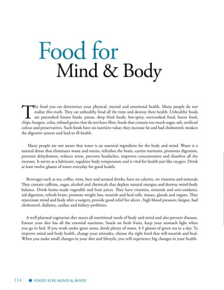 114 |
Food for
Mind & Body
T
he food you eat determines your physical, mental and emotional health. Many people do not
realize this truth. They eat unhealthy food all the time and destroy their health. Unhealthy foods
are precooked frozen foods, pizzas, deep fried foods, hot-spicy, overcooked food, burnt food,
chips, burgers, colas, refined grains that do not have fibre, foods that contain too much sugar, salt, artificial
colour and preservatives. Such foods have no nutritive value; they increase fat and bad cholesterol, weaken
the digestive system and lead to ill-health.
Many people are not aware that water is an essential ingredient for the body and mind. Water is a
natural detox that eliminates waste and toxins, refreshes the brain, carries nutrients, promotes digestion,
prevents dehydration, reduces stress, prevents headaches, improves concentration and dissolves all the
excesses. It serves as a lubricant, regulates body temperature and is vital for health just like oxygen. Drink
at least twelve glasses of water everyday for good health.
Beverages such as tea, coffee, wine, beer and aerated drinks, have no calories, no vitamins and minerals
They contain caffeine, sugar, alcohol and chemicals that deplete natural energies and destroy mind-body
balance. Drink home-made vegetable and fruit juices. They have vitamins, minerals and anti-oxidants,
aid digestion, refresh brain, promote weight loss, nourish and heal cells, tissues, glands and organs. They
rejuvenate mind and body after a surgery, provide good relief for ulcers , high blood pressure, fatigue, bad
cholesterol, diabetes, cardiac and kidney problems.
A well planned vegetarian diet meets all nutritional needs of body and mind and also prevent diseases.
Ensure your diet has all the essential nutrients. Snack on fresh fruits, keep your stomach light when
you go to bed. If you work under great stress, drink plenty of water, 4-5 glasses of green tea in a day. To
improve mind and body health, change your attitudes, choose the right food that will nourish and heal.
When you make small changes in your diet and lifestyle, you will experience big changes in your health.
Food for mind & Body▪
 