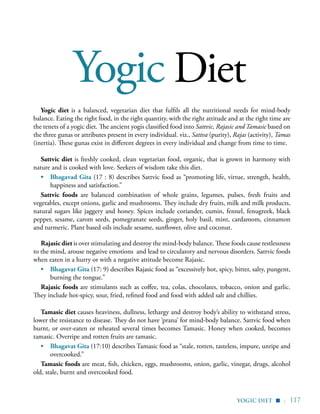 | 117
Yogic Diet
yogic diet
Yogic diet is a balanced, vegetarian diet that fulfils all the nutritional needs for mind-body
balance. Eating the right food, in the right quantity, with the right attitude and at the right time are
the tenets of a yogic diet. The ancient yogis classified food into Sattvic, Rajasic and Tamasic based on
the three gunas or attributes present in every individual. viz., Sattva (purity), Rajas (activity), Tamas
(inertia). These gunas exist in different degrees in every individual and change from time to time.
Sattvic diet is freshly cooked, clean vegetarian food, organic, that is grown in harmony with
nature and is cooked with love. Seekers of wisdom take this diet.
•	 Bhagavad Gita (17 : 8) describes Sattvic food as “promoting life, virtue, strength, health,
happiness and satisfaction.”
Sattvic foods are balanced combination of whole grains, legumes, pulses, fresh fruits and
vegetables, except onions, garlic and mushrooms. They include dry fruits, milk and milk products,
natural sugars like jaggery and honey. Spices include coriander, cumin, fennel, fenugreek, black
pepper, sesame, carom seeds, pomegranate seeds, ginger, holy basil, mint, cardamom, cinnamon
and turmeric. Plant based oils include sesame, sunflower, olive and coconut.
Rajasic diet is over stimulating and destroy the mind-body balance. These foods cause restlessness
to the mind, arouse negative emotions and lead to circulatory and nervous disorders. Sattvic foods
when eaten in a hurry or with a negative attitude become Rajasic.
•	 Bhagavat Gita (17: 9) describes Rajasic food as “excessively hot, spicy, bitter, salty, pungent,
burning the tongue.”
Rajasic foods are stimulants such as coffee, tea, colas, chocolates, tobacco, onion and garlic.
They include hot-spicy, sour, fried, refined food and food with added salt and chillies.
Tamasic diet causes heaviness, dullness, lethargy and destroy body’s ability to withstand stress,
lower the resistance to disease. They do not have ‘prana’ for mind-body balance. Sattvic food when
burnt, or over-eaten or reheated several times becomes Tamasic. Honey when cooked, becomes
tamasic. Overripe and rotten fruits are tamasic.
•	 Bhagavat Gita (17:10) describes Tamasic food as “stale, rotten, tasteless, impure, unripe and
overcooked.”
Tamasic foods are meat, fish, chicken, eggs, mushrooms, onion, garlic, vinegar, drugs, alcohol
old, stale, burnt and overcooked food.
▪
 