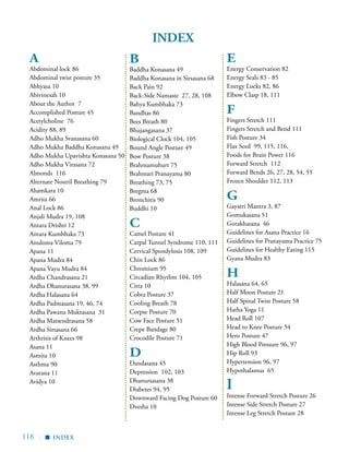 118 |
A
Abdominal lock	86
Abdominal twist posture 35
Abhyasa 10
Abivinesah 10
About the Author 7
Accomplished Posture 45
Acetylcholine 76
Acidity 88, 89
Adho Mukha Svanasana 60
Adho Mukha Baddha Konasana 49
Adho Mukha Upavishta Konasana 50
Adho Mukha Virasana 72
Almonds 116
Alternate Nostril Breathing 79
Ahamkara 10
Amrita 66
Anal Lock 86
Anjali Mudra 19, 108
Antara Drishti 12
Antara Kumbhaka 73
Anuloma Viloma 79
Apana 11
Apana Mudra 84
Apana Vayu Mudra 84
Ardha Chandrasana 21
Ardha Dhanurasana 38, 99
Ardha Halasana 64
Ardha Padmasana 19, 46, 74
Ardha Pawana Muktasana 31
Ardha Matsendrasana 58
Ardha Sirsasana 66
Arthritis of Knees 98
Asana 11
Asmita 10
Asthma 90
Avarana 11
Avidya 10
B
Baddha Konasana 49
Baddha Konasana in Sirsasana 68
Back Pain 92
Back-Side Namaste 27, 28, 108
Bahya Kumbhaka 73
Bandhas 86
Bees Breath 80
Bhujangasana 37
Biological Clock 104, 105
Bound Angle Posture 49
Bow Posture 38
Brahmamuhurt 75
Brahmari Pranayama 80
Breathing 73, 75
Bregma 68
Bronchitis 90
Buddhi 10
C
Camel Posture 41
Carpal Tunnel Syndrome 110, 111
Cervical Spondylosis 108, 109
Chin Lock 86
Chromium 95
Circadian Rhythm 104, 105
Citta 10
Cobra Posture 37
Cooling Breath 78
Corpse Posture 70
Cow Face Posture 51
Crepe Bandage 80
Crocodile Posture 71
D
Dandasana 45
Depression 102, 103
Dhanursasana 38
Diabetes 94, 95
Downward Facing Dog Posture 60
Dvesha 10
E
Energy Conservation 82
Energy Seals 83 - 85
Energy Locks 82, 86
Elbow Clasp 18, 111
F
Fingers Stretch 111
Fingers Stretch and Bend 111
Fish Posture 34
Flax Seed 99, 115, 116,
Foods for Brain Power 116
Forward Stretch 112
Forward Bends 26, 27, 28, 54, 55
Frozen Shoulder 112, 113
G
Gayatri Mantra 3, 87
Gomukasana 51
Gorakhasana 46
Guidelines for Asana Practice 16
Guidelines for Pranayama Practice 75
Guidelines for Healthy Eating 115
Gyana Mudra 83
H
Halasana 64, 65
Half Moon Posture 21
Half Spinal Twist Posture 58
Hatha Yoga 11
Head Roll 107
Head to Knee Posture 54
Hero Posture 47
High Blood Pressure 96, 97
Hip Roll 93
Hypertension 96, 97
Hypothalamus 65
I
Intense Forward Stretch Posture 26
Intense Side Stretch Posture 27
Intense Leg Stretch Posture 28
INDEX
index
▪
 