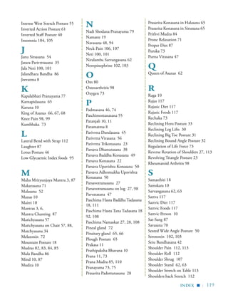 | 119
Intense West Stretch Posture 55
Inverted Action Posture 61
Inverted Staff Posture 40
Insomnia 104, 105
J
Janu Sirsasana 54
Jatara Parivrttasana 35
Jala Neti 100, 101
Jalandhara Bandha 86
Jeevatma 8
K
Kapalabhati Pranayama 77
Karnapidasana 65
Karuna 10
King of Asanas 66, 67, 68
Knee Pain 98, 99
Kumbhaka 73
L
Lateral Bend with Strap 112
Laughter 87
Lotus Posture 46
Low Glycaemic Index foods 95
M
Maha Mrityunjaya Mantra 3, 87
Makarasana 71
Malasana 52
Manas 10
Maitri 10
Mantras 3, 6,
Mantra Chanting 87
Marichyasana 57
Marichyasana on Chair 57, 88,
Matchyasana 34
Melatonin 72
Mountain Posture 18
Mudras 82, 83, 84, 85
Mula Bandha 86
Mind 10, 87
Mudita 10
N
Nadi Shodana Pranayama 79
Namaste 19
Navasana 48, 94
Neck Pain 106, 107
Neti 100, 101
Niralamba Sarvangasana 62
Norepinephrine 102, 103
O
Om 80
Osteoarthritis 98
Oxygen 73
P
Padmasana 46, 74
Paschimottanasana 55
Patanjali 10, 11
Paramatma 8
Parivrtta Dandasana 45
Parivrtta Virasana 56
Parivrtta Trikonasana 23
Parsava Dhanurasana 38
Parsava Baddha Konasana 49
Parsava Konasana 22
Parsava Upavishta Konasana 50
Parsava Adhomukha Upavishta
Konasana 50
Parsavottanasana 27
Parsavottanasana on log 27, 98
Parvatasana 47
Paschima Hasta Baddha Tadasana
18, 111
Paschima Hasta Tana Tadasana 18
92, 108
Paschima Namaskar 27, 28, 108
Pineal gland 72
Pituitary gland 65, 66
Plough Posture 65
Prakasa 11
Prathipaksha Bhavana 10
Prana 11, 73
Prana Mudra 85, 110
Pranayama 73, 75
Prasarita Padottanasana 28
Prasarita Konasana in Halasana 65
Prasarita Konasana in Sirsasana 65
Prithvi Mudra 84
Prone Relaxation 71
Proper Diet 87
Puraka 73
Purna Virasana 47
Q
Queen of Asanas 62
R
Raga 10
Rajas 117
Rajasic Diet 117
Rajasic Foods 117
Rechaka 73
Reclining Hero Posture 33
Reclining Leg Lifts 30
Reclining Big Toe Posture 31
Reclining Bound Angle Posture 32
Regulation of Life Force 73
Reverse Rotation of Shoulders 27, 113
Revolving Triangle Posture 23
Rheumatoid Arthritis 98
S
Samasthiti 18
Samskara 10
Sarvangasana 62, 63
Sattva 117
Sattvic Diet 117
Sattvic Foods 117
Sattvic Person 10
Sat-Sang 87
Savasana 70
Seated Wide Angle Posture 50
Serotonin 102, 103
Setu Bandhasana 42
Shoulder Pain 112, 113
Shoulder Roll 112
Shoulder Shrug 107
Shoulder Stand 62, 63
Shoulder Stretch on Table 113
Shoulders back Stretch 112
index
▪
 