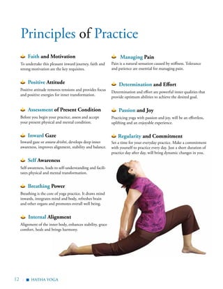 12 |
Faith and Motivation
To undertake this pleasant inward journey, faith and
strong motivation are the key requisites.
Positive Attitude
Positive attitude removes tensions and provides focus
and positive energies for inner transformation.
Assessment of Present Condition
Before you begin your practice, assess and accept
your present physical and mental condition.
Inward Gaze
Inward gaze or antara drishti, develops deep inner
awareness, improves alignment, stability and balance.
Self Awareness
Self-awareness, leads to self-understanding and facili-
tates physical and mental transformation.
Breathing Power
Breathing is the core of yoga practice. It draws mind
inwards, integrates mind and body, refreshes brain
and other organs and promotes overall well being.
Internal Alignment
Alignment of the inner body, enhances stability, grace
comfort, heals and brings harmony.
Managing Pain
Pain is a natural sensation caused by stiffness. Tolerance
and patience are essential for managing pain.
Determination and Effort
Determination and effort are powerful inner qualities that
provide optimum abilities to achieve the desired goal.
Passion and Joy
Practicing yoga with passion and joy, will be an effortless,
uplifting and an enjoyable experience.
Regularity and Commitment
Set a time for your everyday practice. Make a commitment
with yourself to practice every day. Just a short duration of
practice day after day, will bring dynamic changes in you.
Principles of Practice
hatha Yoga
▪
 